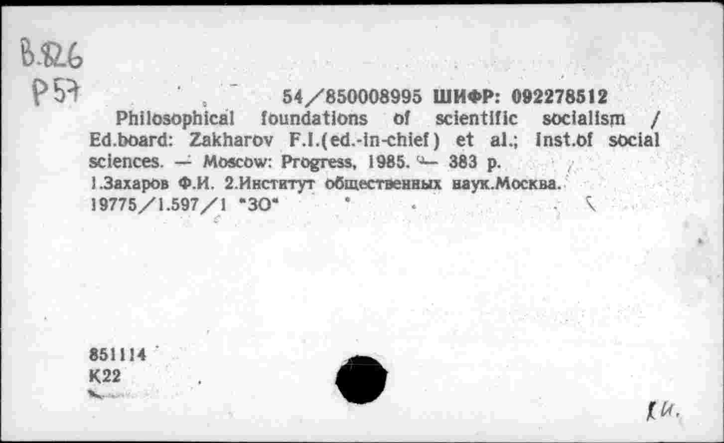 ﻿б.йб
,	84/850098995 ШИФР: 002278512
Philosophical foundations of scientific socialism / Ed.board: Zakharov F.I.(ed.-in-chief) et al.; Inst.of social sciences. Moscow: Progress, 1985. ч— 383 p. / 1.Захаров Ф.И. 2.Институт общественных наук.Москва. 19775/1.597/1 "30*	*	\
851114
К22
№